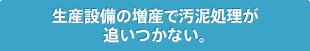 生産設備の増産で汚泥処理が追いつかない。
