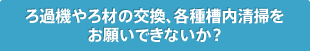 ろ過機やろ材の交換、各種槽内清掃をお願いできないか？