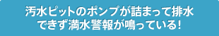 汚水ピットのポンプが詰まって排水
      できず満水警報が鳴っている！