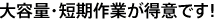 大容量・短期作業が得意です！
