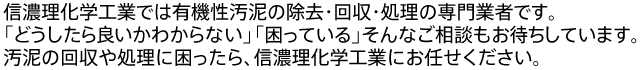 信濃理化学工業では有機性汚泥の除去・回収・処理の専門業者です。「どうしたら良いかわからない」「困っている」そんなご相談もお待ちしています。汚泥の回収や処理に困ったら、信濃理化学工業にお任せください。